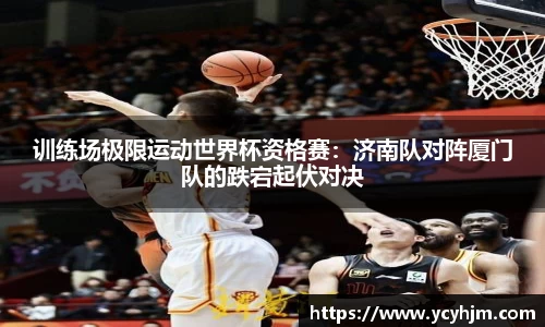 训练场极限运动世界杯资格赛:济南队对阵厦门队的跌宕起伏对决